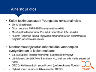9
Aineisto ja otos
• Kelan tutkimusosaston Youngsters-rekisteriaineisto
• 20 % väestöotos
• Otos: vuosina 1975-1985 syntyneet henkilöt
• Muuttajat tulleet ennen 15v. ikää; seurataan 23v. saakka
• Huom! Tutkimus kuvaa ”nykyisen maahanmuuton ensimmäisiä
tulijoita” lapsesta aikuiseksi
• Maahanmuuttajastatus määritellään vanhempien
syntymämaan ja kielen mukaan:
• 2,5-sukupolvi: Toinen vanhempi Suomessa syntynyt
• Lähialueet: Venäjä, Viro & entinen NL, kieli voi olla myös suomi tai
ruotsi
• OECD; kieli muu kuin suomi/ruotsi (poikkeuksena Ruotsi)
• Ryhmä muu: muu kuin lähialueet tai OECD
 