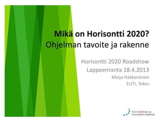 Mikä on Horisontti 2020?
Ohjelman tavoite ja rakenne
Horisontti 2020 Roadshow
Lappeenranta 18.4.2013
Maija Hakkarainen
EUTI, Tekes
 