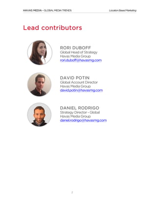 HAVAS MEDIA – GLOBAL MEDIA TRENDS

Lead contributors
RORI DUBOFF
Global Head of Strategy
Havas Media Group
rori.duboff@havasmg.com

DAVID POTIN
Global Account Director
Havas Media Group
david.potin@havasmg.com

DANIEL RODRIGO
Strategy Director - Global
Havas Media Group
daniel.rodrigo@havasmg.com

	
  

2

Location Based Marketing

 