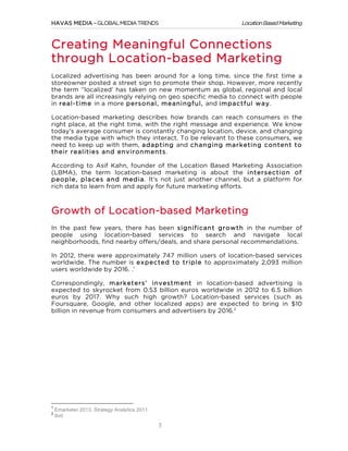 HAVAS MEDIA – GLOBAL MEDIA TRENDS

Location Based Marketing

Creating Meaningful Connections
through Location-based Marketing
Localized advertising has been around for a long time, since the first time a
storeowner posted a street sign to promote their shop. However, more recently
the term ‘’localized’ has taken on new momentum as global, regional and local
brands are all increasingly relying on geo specific media to connect with people
in real-tim e in a more personal, m eaningful, and im pactful w ay.
Location-based marketing describes how brands can reach consumers in the
right place, at the right time, with the right message and experience. We know
today’s average consumer is constantly changing location, device, and changing
the media type with which they interact. To be relevant to these consumers, we
need to keep up with them, adapting and changing m arketing content to
their realities and environm ents.
According to Asif Kahn, founder of the Location Based Marketing Association
(LBMA), the term location-based marketing is about the intersection of
people, places and m edia. It’s not just another channel, but a platform for
rich data to learn from and apply for future marketing efforts.

Growth of Location-based Marketing
In the past few years, there has been significant grow th in the number of
people using location-based services to search and navigate local
neighborhoods, find nearby offers/deals, and share personal recommendations.
In 2012, there were approximately 747 million users of location-based services
worldwide. The number is expected to triple to approximately 2,093 million
users worldwide by 2016. .1
Correspondingly, m arketers’ investm ent in location-based advertising is
expected to skyrocket from 0.53 billion euros worldwide in 2012 to 6.5 billion
euros by 2017. Why such high growth? Location-based services (such as
Foursquare, Google, and other localized apps) are expected to bring in $10
billion in revenue from consumers and advertisers by 2016.2

	
  	
  	
  	
  	
  	
  	
  	
  	
  	
  	
  	
  	
  	
  	
  	
  	
  	
  	
  	
  	
  	
  	
  	
  	
  	
  	
  	
  	
  	
  	
  	
  	
  	
  	
  	
  	
  	
  	
  	
  	
  	
  	
  	
  	
  	
  	
  	
  	
  	
  	
  	
  	
  	
  	
  	
  
1
2

	
  

Emarketer 2013, Strategy Analytics 2011
Ibid

3

 