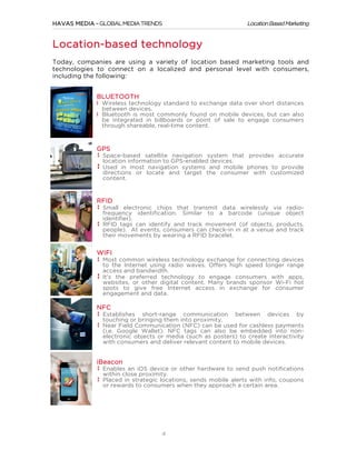 HAVAS MEDIA – GLOBAL MEDIA TRENDS

Location Based Marketing

Location-based technology
Today, companies are using a variety of location based marketing tools and
technologies to connect on a localized and personal level with consumers,
including the following:
BLUETOOTH
Wireless technology standard to exchange data over short distances
between devices.
Bluetooth is most commonly found on mobile devices, but can also
be integrated in billboards or point of sale to engage consumers
through shareable, real-time content.

GPS
Space-based satellite navigation system that provides accurate
location information to GPS-enabled devices.
Used in most navigation systems and mobile phones to provide
directions or locate and target the consumer with customized
content.

RFID
Small electronic chips that transmit data wirelessly via radiofrequency identification. Similar to a barcode (unique object
identifier).
RFID tags can identify and track movement (of objects, products,
people). At events, consumers can check-in in at a venue and track
their movements by wearing a RFID bracelet.

WIFI
Most common wireless technology exchange for connecting devices
to the Internet using radio waves. Offers high speed longer range
access and bandwidth.
It’s the preferred technology to engage consumers with apps,
websites, or other digital content. Many brands sponsor Wi-Fi hot
spots to give free Internet access in exchange for consumer
engagement and data.

NFC
Establishes short-range communication between devices by
touching or bringing them into proximity.
Near Field Communication (NFC) can be used for cashless payments
(i.e. Google Wallet). NFC tags can also be embedded into nonelectronic objects or media (such as posters) to create interactivity
with consumers and deliver relevant content to mobile devices.

iBeacon
Enables an iOS device or other hardware to send push notifications
within close proximity.
Placed in strategic locations, sends mobile alerts with info, coupons
or rewards to consumers when they approach a certain area.

	
  

4

 