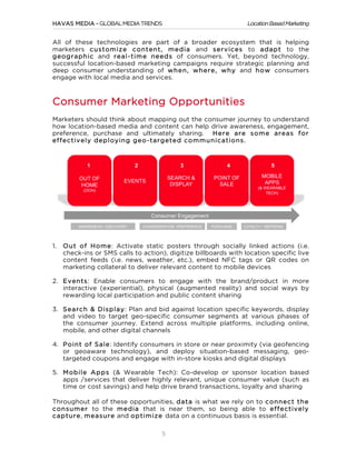 HAVAS MEDIA – GLOBAL MEDIA TRENDS

Location Based Marketing

All of these technologies are part of a broader ecosystem that is helping
marketers custom ize content, m edia and services to adapt to the
geographic and real-tim e needs of consumers. Yet, beyond technology,
successful location-based marketing campaigns require strategic planning and
deep consumer understanding of w hen, w here, w hy and how consumers
engage with local media and services.

Consumer Marketing Opportunities
Marketers should think about mapping out the consumer journey to understand
how location-based media and content can help drive awareness, engagement,
preference, purchase and ultimately sharing. Here are som e areas for
effectively deploying geo-targeted com m unications.

1.

O ut of Hom e: Activate static posters through socially linked actions (i.e.
check-ins or SMS calls to action), digitize billboards with location specific live
content feeds (i.e. news, weather, etc.), embed NFC tags or QR codes on
marketing collateral to deliver relevant content to mobile devices

2. Events: Enable consumers to engage with the brand/product in more
interactive (experiential), physical (augmented reality) and social ways by
rewarding local participation and public content sharing
3. Search & Display: Plan and bid against location specific keywords, display
and video to target geo-specific consumer segments at various phases of
the consumer journey. Extend across multiple platforms, including online,
mobile, and other digital channels
4. Point of Sale: Identify consumers in store or near proximity (via geofencing
or geoaware technology), and deploy situation-based messaging, geotargeted coupons and engage with in-store kiosks and digital displays
5. M obile Apps (& Wearable Tech): Co-develop or sponsor location based
apps /services that deliver highly relevant, unique consumer value (such as
time or cost savings) and help drive brand transactions, loyalty and sharing
Throughout all of these opportunities, data is what we rely on to connect the
consum er to the m edia that is near them, so being able to effectively
capture, m easure and optim ize data on a continuous basis is essential.

	
  

5

 