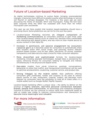 Location Based Marketing

HAVAS MEDIA – GLOBAL MEDIA TRENDS

Future of Location-based Marketing
As digital technologies continue to evolve faster, bringing unprecedented
changes, it becomes more difficult to predict exactly what technology or service
will flourish or perhaps disappear. For instance, a few years ago we were
discussing the merits of Gowalla, Whrrl and Foursquare. Today the first have
been acquired while the latter has exploded with more than 40 million
Foursquare users worldwide.
This said, we can fairly predict that location based-marketing should have a
promising future. Some predictions we can list for the next few years:
Location-based Marketing becomes an integral com ponent of
m arketing com m unications as consumers continue to gain more value
from location-based sharing (such as check-ins), become more comfortable
with interacting with digital screens, and rely more on their mobile device to
access content in their daily life.
Increase in perm issive, yet passive engagem ent by consum ers
(‘passive geo’) as it becomes easier for consumers to automatically share
their location within their social circles, and passively receive relevant
location based content, such an tips, offers /discounts. Of course, marketer
transparency and data security stays critical for mass consumer adoption.
M ore diversified and sophisticated formats for location-based
marketing, including wearable technologies. Google Glass is pioneering this
space, removing friction for consumers seeking to navigate and interact
simultaneously in the physical and digital world.
Geo-data insights from social (check-ins, postings, conversations),
behavioral (in-store foot traffic), and transactional (commerce) will be used
to optimize ad placements, couponing, customer service, and product dev.
Strong linkages to the m obile w allet. New
consumers gifts certificates, tickets and coupons to
places (points of sale, restaurants, cinemas, hotels),
relevant as consumers have the possibility to hold all
mobile wallet (such as Google Wallet, PayPal, Square).

platforms offering
be used at various
will becomes more
of these offers in a

Location-based marketing offers a unique value – the ability to deliver on the
promise of highly relevant, real-tim e personal connections betw een
brands, people and com m unities. As technology and marketing strategies
continue to evolve, we can continue to unlock value from traditional media as
well as create new media to improve communications and interactions to
becom e m ore m eaningful and valuable.

For more information
http://youtu.be/-Nv1d9Lylzg
Location-based marketing video
by Havas Media with Foursquare,
Google, JCDecaux, and the LBMA

	
  

http://goo.gl/vaH7WA
Location-based marketing presentation,
strategies and campaign examples

6

 