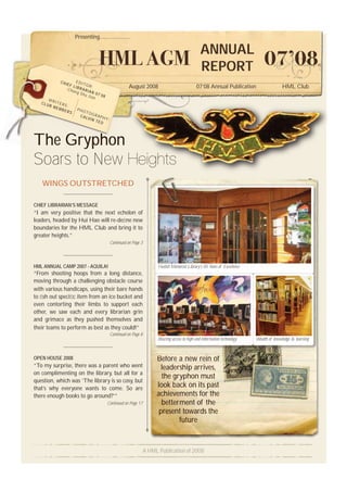 Presenting.....................

                                                                                                ANNUAL
                                                                                                REPORT
           CHI        E
                 EF L DITOR
                     I
                 Cha BRARIA
                               :                     August 2008                             07’08 Annual Publication                    HML Club
                     ng S
                          hu J N 07’08
                              ian
      W
   CLU RITERS
      B M
          EMB :       PHO
             ERS          TO
                        CAL GRAPH
                           VIN    Y
                               TEO :




The Gryphon
Soars to New Heights
   WINGS OUTSTRETCHED

CHIEF LIBRARIAN’S MESSAGE
“I am very positive that the next echelon of
leaders, headed by Hui Hao will re-deﬁne new
boundaries for the HML Club and bring it to
greater heights.”
                                          Continued on Page 3




HML ANNUAL CAMP 2007 - AQUILA!                                        Hullett Memorial Library’s 85 Years of Excellence
“From shooting hoops from a long distance,
moving through a challenging obstacle course
with various handicaps, using their bare hands
to ﬁsh out speciﬁc item from an ice bucket and
even contorting their limbs to support each
other, we saw each and every librarian grin
and grimace as they pushed themselves and
their teams to perform as best as they could!”
                                          Continued on Page 8
                                                                      Blazing access to high-end information technology   Wealth of knowledge & learning



OPEN HOUSE 2008                                                      Before a new rein of  f
“To my surprise, there was a parent who went                           leadership arrives,
on complimenting on the library, but all for a
                                                                       the gryphon must
question, which was ‘The library is so cosy, but
that’s why everyone wants to come. So are                            look back on its past
there enough books to go around?’”                                   achievements for the
                                         Continued on Page 17          betterment of the
                                                                      present towards the
                                                                             future


                                                                A HML Publication of 2008
 