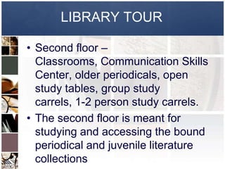 LIBRARY TOUR

• Second floor –
  Classrooms, Communication Skills
  Center, older periodicals, open
  study tables, group study
  carrels, 1-2 person study carrels.
• The second floor is meant for
  studying and accessing the bound
  periodical and juvenile literature
  collections
 