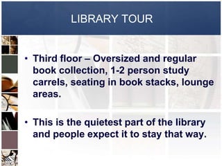 LIBRARY TOUR


• Third floor – Oversized and regular
  book collection, 1-2 person study
  carrels, seating in book stacks, lounge
  areas.

• This is the quietest part of the library
  and people expect it to stay that way.
 
