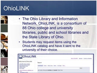 OhioLINK
    • The Ohio Library and Information
      Network, OhioLINK, is a consortium of
      88 Ohio college and university
      libraries, public and school libraries and
      the State Library of Ohio.
    • Students may request items using the
      OhioLINK catalog and have it sent to the
      university of their choice.
    • http://www.ohiolink.edu/about/what-
      is-ol.html
 