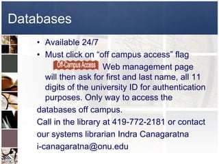 Databases
    • Available 24/7
    • Must click on “off campus access” flag
                        Web management page
       will then ask for first and last name, all 11
       digits of the university ID for authentication
       purposes. Only way to access the
    databases off campus.
    Call in the library at 419-772-2181 or contact
    our systems librarian Indra Canagaratna
    i-canagaratna@onu.edu
 