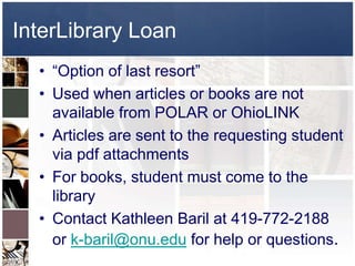 InterLibrary Loan
  • “Option of last resort”
  • Used when articles or books are not
    available from POLAR or OhioLINK
  • Articles are sent to the requesting student
    via pdf attachments
  • For books, student must come to the
    library
  • Contact Kathleen Baril at 419-772-2188
    or k-baril@onu.edu for help or questions.
 