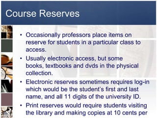 Course Reserves

  • Occasionally professors place items on
    reserve for students in a particular class to
    access.
  • Usually electronic access, but some
    books, textbooks and dvds in the physical
    collection.
  • Electronic reserves sometimes requires log-in
    which would be the student’s first and last
    name, and all 11 digits of the university ID.
  • Print reserves would require students visiting
    the library and making copies at 10 cents per
 