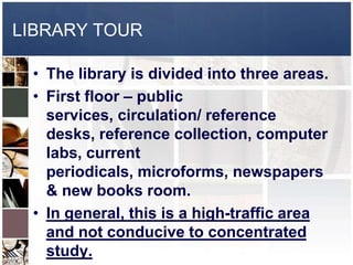 LIBRARY TOUR

 • The library is divided into three areas.
 • First floor – public
   services, circulation/ reference
   desks, reference collection, computer
   labs, current
   periodicals, microforms, newspapers
   & new books room.
 • In general, this is a high-traffic area
   and not conducive to concentrated
   study.
 