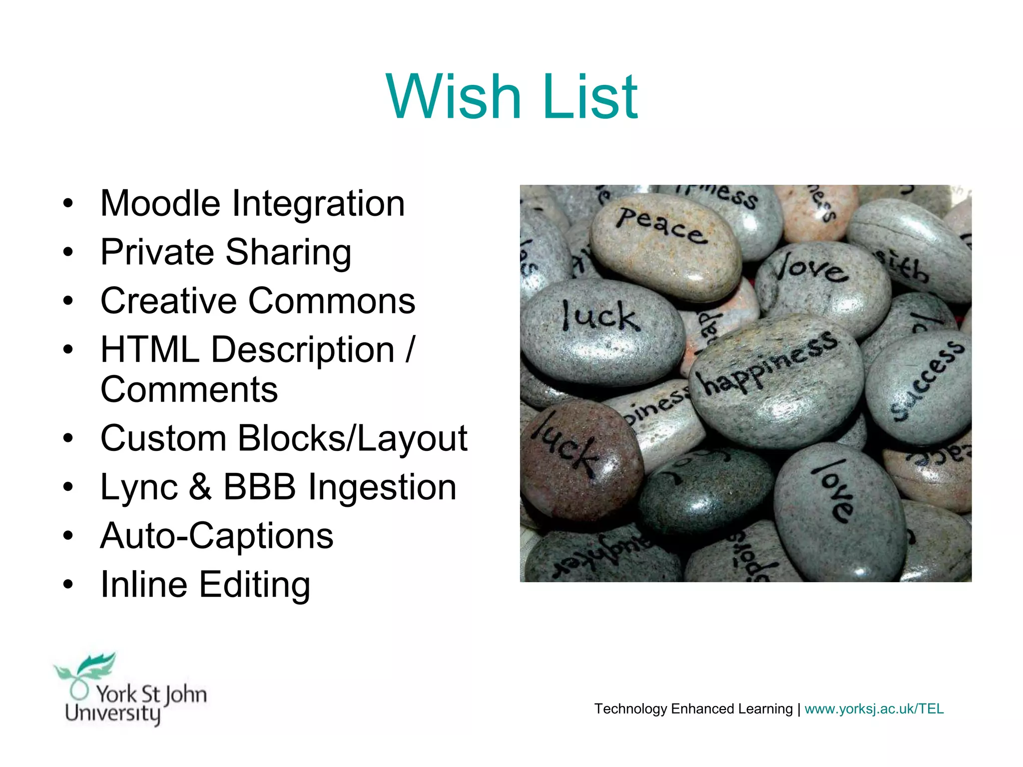 Wish List
•
•
•
•

•
•
•
•

Moodle Integration
Private Sharing
Creative Commons
HTML Description /
Comments
Custom Blocks/Layout
Lync & BBB Ingestion
Auto-Captions
Inline Editing

Technology Enhanced Learning | www.yorksj.ac.uk/TEL

 