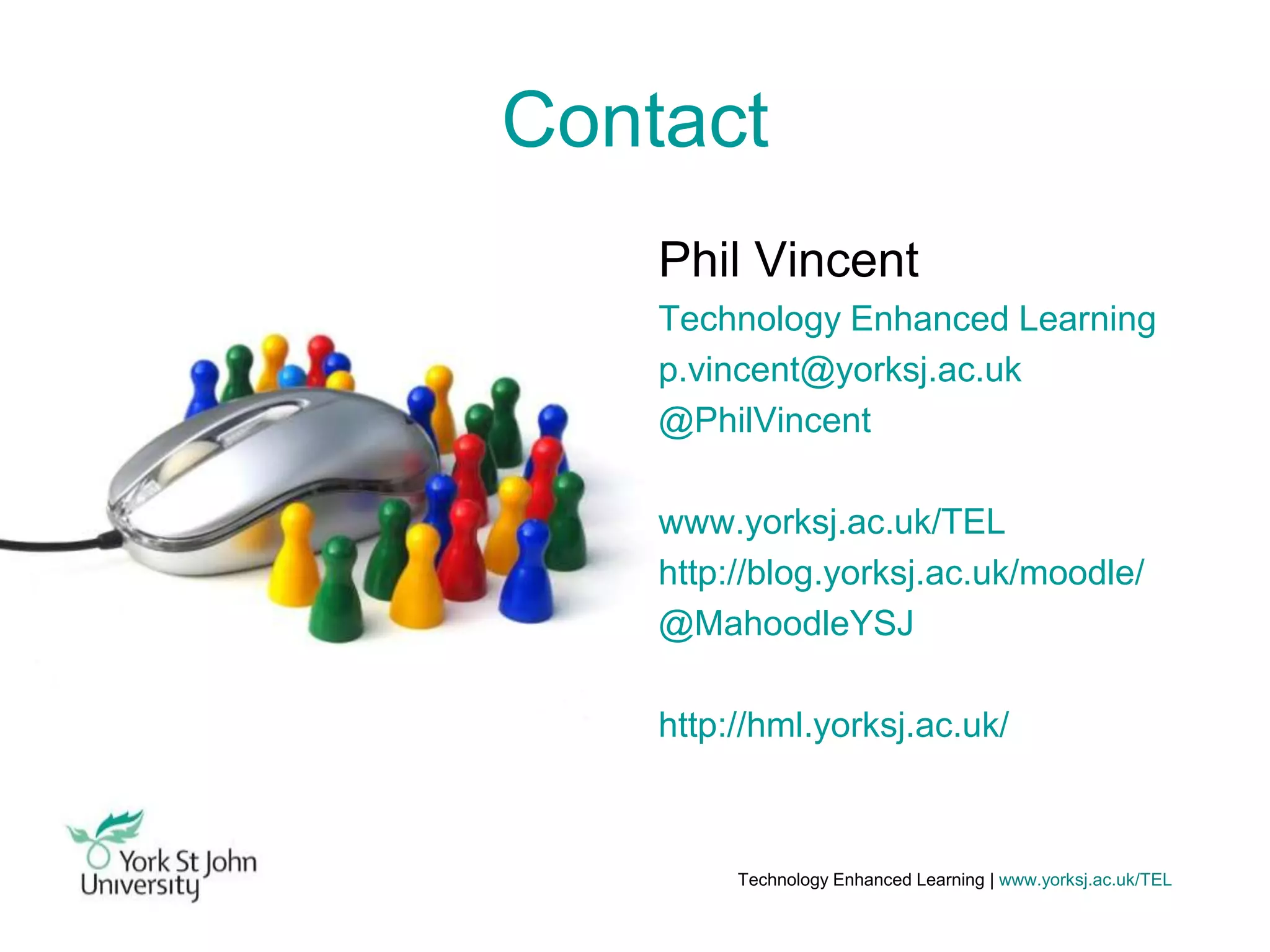 Contact
Phil Vincent
Technology Enhanced Learning
p.vincent@yorksj.ac.uk
@PhilVincent
www.yorksj.ac.uk/TEL
http://blog.yorksj.ac.uk/moodle/
@MahoodleYSJ
http://hml.yorksj.ac.uk/

Technology Enhanced Learning | www.yorksj.ac.uk/TEL

 