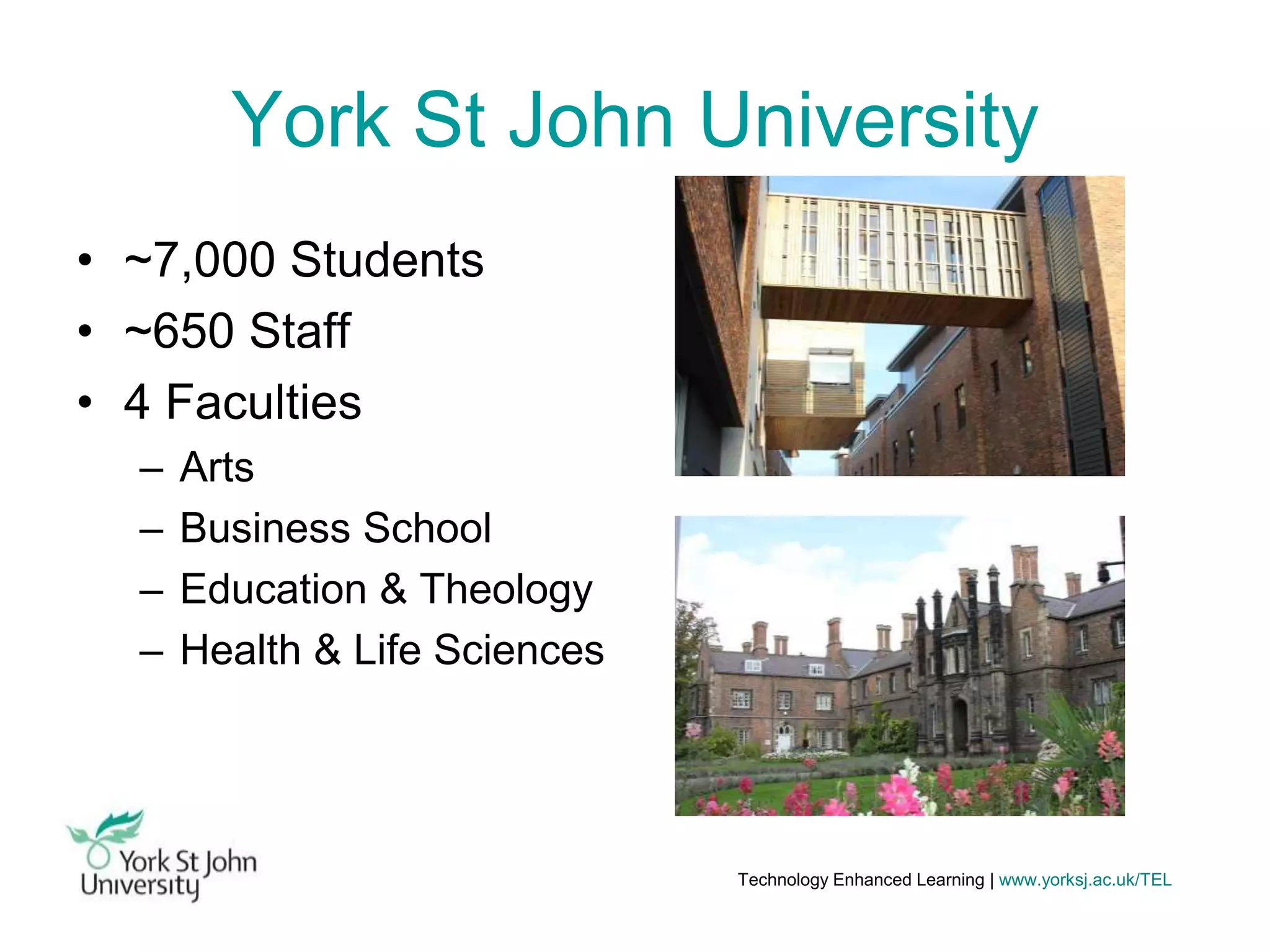 York St John University
• ~7,000 Students
• ~650 Staff
• 4 Faculties
–
–
–
–

Arts
Business School
Education & Theology
Health & Life Sciences

Technology Enhanced Learning | www.yorksj.ac.uk/TEL

 