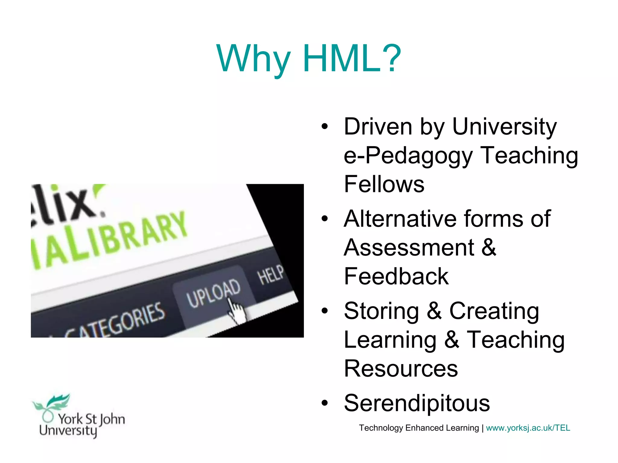 Why HML?
• Driven by University
e-Pedagogy Teaching
Fellows
• Alternative forms of
Assessment &
Feedback
• Storing & Creating
Learning & Teaching
Resources
• Serendipitous
Technology Enhanced Learning | www.yorksj.ac.uk/TEL

 