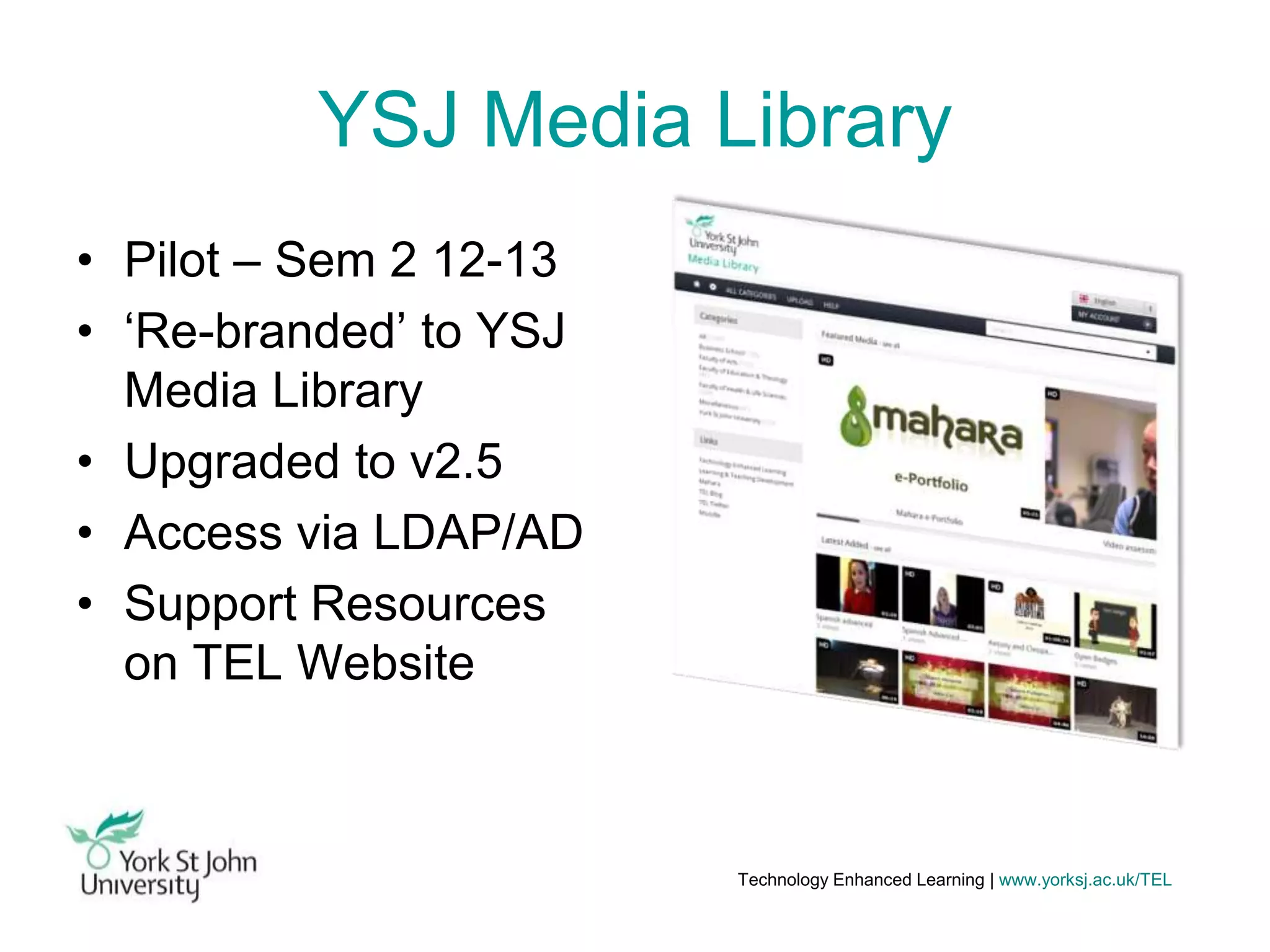 YSJ Media Library
• Pilot – Sem 2 12-13
• ‘Re-branded’ to YSJ
Media Library
• Upgraded to v2.5
• Access via LDAP/AD
• Support Resources
on TEL Website

Technology Enhanced Learning | www.yorksj.ac.uk/TEL

 