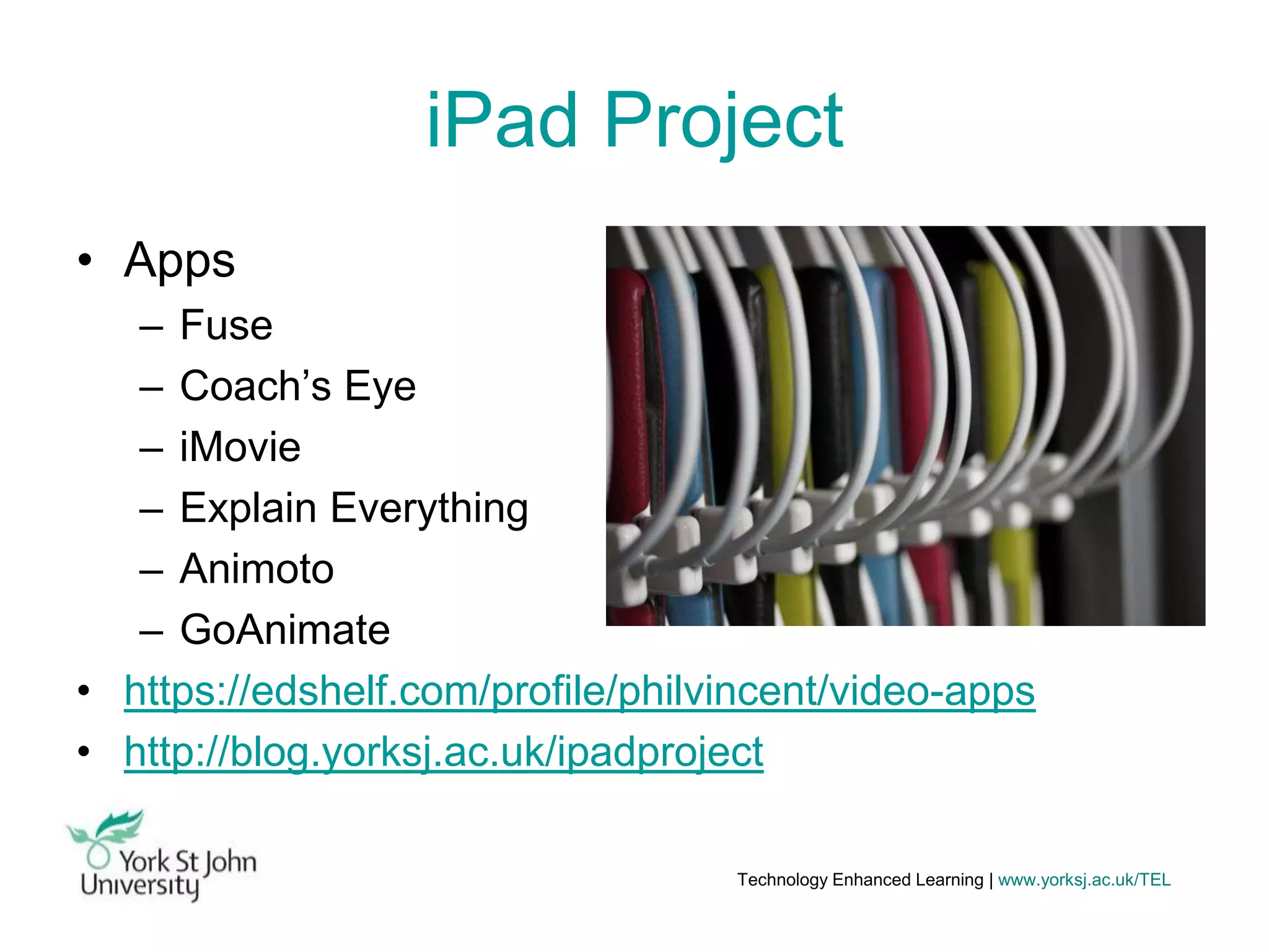 iPad Project
• Apps
– Fuse
– Coach’s Eye
– iMovie
– Explain Everything
– Animoto
– GoAnimate
• https://edshelf.com/profile/philvincent/video-apps
• http://blog.yorksj.ac.uk/ipadproject
Technology Enhanced Learning | www.yorksj.ac.uk/TEL

 