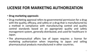 LICENSE FOR MARKETNG AUTHORIZATION
• Drug marketing approvals:
• Drug marketing approval refers to governmental permission for a drug
with the quality, efficacy, and safety or a drug that is manufactured by
a method in compliance with manufacturing control and quality
control standards based on an appropriate quality and safety
management system, generally distributed, and used for healthcare in
Japan.
• The pharmaceutical affairs law of Japan requires a license for
marketing authorization when importing to Japan and selling
pharmaceutical products manufactured in other countries.
10
 