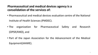 Pharmaceutical and medical devices agency is a
consolidation of the services of:
• Pharmaceutical and medical devices evaluation centre of the National
Institute of Health Sciences (PMDEC).
• The organization for Pharmaceutical Safety and Research
(OPSR/KIKO), and
• Part of the Japan Association for the Advancement of the Medical
Equipment(JAAME).
6
 