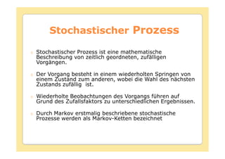 Stochastischer Prozess

Stochastischer Prozess ist eine mathematische
Beschreibung von zeitlich geordneten, zufälligen
Vorgängen.

Der Vorgang besteht in einem wiederholten Springen von
einem Zustand zum anderen, wobei die Wahl des nächsten
Zustands zufällig ist.

Wiederholte Beobachtungen des Vorgangs führen auf
Grund des Zufallsfaktors zu unterschiedlichen Ergebnissen.

Durch Markov erstmalig beschriebene stochastische
Prozesse werden als Markov-Ketten bezeichnet
 