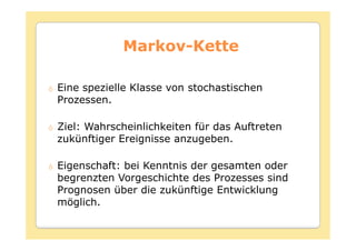 Markov-
            Markov-Kette

Eine spezielle Klasse von stochastischen
Prozessen.

Ziel: Wahrscheinlichkeiten für das Auftreten
zukünftiger Ereignisse anzugeben.

Eigenschaft: bei Kenntnis der gesamten oder
begrenzten Vorgeschichte des Prozesses sind
Prognosen über die zukünftige Entwicklung
möglich.
 