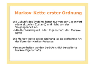 Markov-
 Markov-Kette erster Ordnung

Die Zukunft des Systems hängt nur von der Gegenwart
  (dem aktuellen Zustand) und nicht von der
  Vergangenheit ab.
->Gedächtnislosigkeit oder Eigenschaft der Markov-
  Kette

Die Markov–Kette erster Ordnung ist die einfachste Art
  der Form der Markov-Prozesse.

Vergangenheiten werden berücksichtigt (erweiterte
  Markov-Eigenschaft).
 