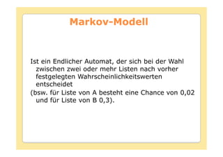 Markov-
           Markov-Modell



Ist ein Endlicher Automat, der sich bei der Wahl
  zwischen zwei oder mehr Listen nach vorher
  festgelegten Wahrscheinlichkeitswerten
  entscheidet
(bsw. für Liste von A besteht eine Chance von 0,02
  und für Liste von B 0,3).
 