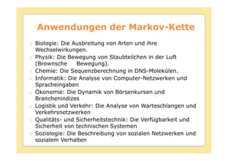 Anwendungen der Markov-Kette
                Markov-
Biologie: Die Ausbreitung von Arten und ihre
Wechselwirkungen.
Physik: Die Bewegung von Staubteilchen in der Luft
(Brownsche     Bewegung).
Chemie: Die Sequenzberechnung in DNS-Molekülen.
Informatik: Die Analyse von Computer-Netzwerken und
Spracheingaben
Ökonomie: Die Dynamik von Börsenkursen und
Branchenindizes
Logistik und Verkehr: Die Analyse von Warteschlangen und
Verkehrsnetzwerken
Qualitäts- und Sicherheitstechnik: Die Verfügbarkeit und
Sicherheit von technischen Systemen
Soziologie: Die Beschreibung von sozialen Netzwerken und
sozialem Verhalten
 