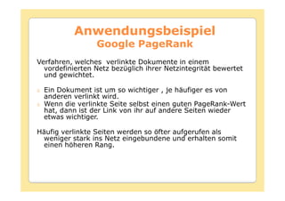 Anwendungsbeispiel
                 Google PageRank
Verfahren, welches verlinkte Dokumente in einem
  vordefinierten Netz bezüglich ihrer Netzintegrität bewertet
  und gewichtet.

  Ein Dokument ist um so wichtiger , je häufiger es von
  anderen verlinkt wird.
  Wenn die verlinkte Seite selbst einen guten PageRank-Wert
  hat, dann ist der Link von ihr auf andere Seiten wieder
  etwas wichtiger.

Häufig verlinkte Seiten werden so öfter aufgerufen als
 weniger stark ins Netz eingebundene und erhalten somit
 einen höheren Rang.
 