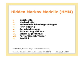 Hidden Markov Modelle (HMM)

i.         Geschichte
ii.        Markovkette
iii.       Wahrscheinlichkeitsgrundlagen
iv.        HMM Theorie
v.         Spracherkennung
vi.        Forward Algorithmus
vii.       Viterbi Algorithmus
viii.      Part of Speech Tagger
ix.        Ausblick



von Bilal Erkin, Domenico Strigari und Terbish Biambasuren

Proseminar Künstliche Intelligenz Universität zu Köln SS2009   Mittwoch, 8. Juli 2009
 