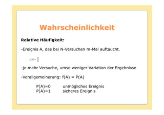 Wahrscheinlichkeit
Relative Häufigkeit:

-Ereignis A, das bei N-Versuchen m-Mal auftaucht.



-je mehr Versuche, umso weniger Variation der Ergebnisse

-Verallgemeinerung: f(A) = P(A)

       P(A)=0       unmögliches Ereignis
       P(A)=1       sicheres Ereignis
 