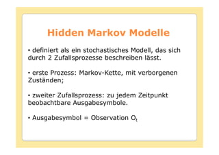 Hidden Markov Modelle
• definiert als ein stochastisches Modell, das sich
durch 2 Zufallsprozesse beschreiben lässt.

• erste Prozess: Markov-Kette, mit verborgenen
Zuständen;

• zweiter Zufallsprozess: zu jedem Zeitpunkt
beobachtbare Ausgabesymbole.

• Ausgabesymbol = Observation Ot
 