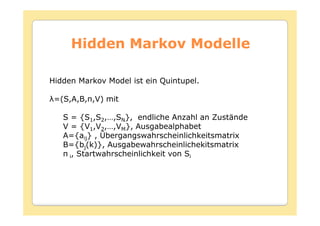Hidden Markov Modelle

Hidden Markov Model ist ein Quintupel.

 =(         ) mit

   S = {S1,S2,…,SN}, endliche Anzahl an Zustände
   V = {V1,V2,…,VM}, Ausgabealphabet
   A={aij} , Übergangswahrscheinlichkeitsmatrix
   B={bj(k)}, Ausgabewahrscheinlichekitsmatrix
     i, Startwahrscheinlichkeit von Si
 