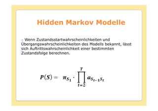 Hidden Markov Modelle

− Wenn Zustandsstartwahrscheinlichkeiten und
Übergangswahrscheinlichkeiten des Modells bekannt, lässt
sich Auftrittswahrscheinlichkeit einer bestimmten
Zustandsfolge berechnen.
 