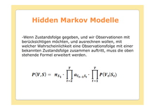 Hidden Markov Modelle

-Wenn Zustandsfolge gegeben, und wir Observationen mit
berücksichtigen möchten, und ausrechnen wollen, mit
welcher Wahrscheinlichkeit eine Observationsfolge mit einer
bekannten Zustandsfolge zusammen auftritt, muss die oben
stehende Formel erweitert werden.
 