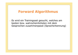 Forward Algorithmus

Es wird ein Trainingsset gesucht, welches am
besten bzw. wahrscheinlichsten mit dem
Gesprochen zusammenpasst (Spracherkennung)
 