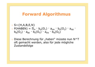 Forward Algorithmus

S={H,A,B,E,N}
               H   bH(O1) aHA bA(O2)   aAB
bB(O3)   aBE   bE(O4) aEN bN(O5)

Diese Berechnung für „haben“ müsste nun N^T
oft gemacht werden, also für jede mögliche
Zustandsfolge
 