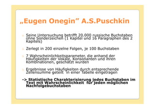 „Eugen Onegin” A.S.Puschkin
       Onegin”
 Seine Untersuchung betrifft 20.000 russische Buchstaben
 ohne Sonderzeichen (1 Kapitel und 16 Paragraphen des 2
 Kapitels)
 Zerlegt in 200 einzelne Folgen, je 100 Buchstaben
 7 Wahrscheinlichkeitsparameter, die anhand der
 Häufigkeiten der Vokale, Konsonanten und ihren
 Kombinationen, geschätzt wurden
 Ergebnisse von Häufigkeiten durch entsprechende
 Zeilensumme geteilt in einer Tabelle eingetragen
-> Statistische Charakterisierung jedes Buchstaben im
  Text mit Wahrscheinlichkeit für jeden möglichen
  Nachfolgebuchstaben
 