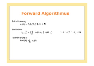Forward Algorithmus
Initialisierung :
          1         i   bi(O1

Induktion :
                           N
           t+1(j) = [ ∑                 t(i)   aij ] bj(Ot+1)
                          i =1


Terminierung :
                N
        P(O| ) =∑                T(i)
                    i=1
 