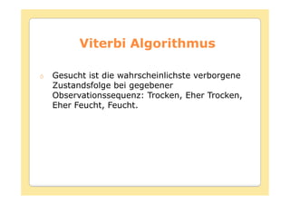 Viterbi Algorithmus

Gesucht ist die wahrscheinlichste verborgene
Zustandsfolge bei gegebener
Observationssequenz: Trocken, Eher Trocken,
Eher Feucht, Feucht.
 
