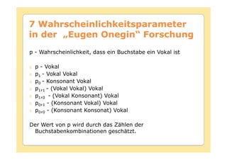7 Wahrscheinlichkeitsparameter
in der „Eugen Onegin“ Forschung
p - Wahrscheinlichkeit, dass ein Buchstabe ein Vokal ist

  p - Vokal
  p1 - Vokal Vokal
  p0 - Konsonant Vokal
  p1,1 - (Vokal Vokal) Vokal
  p1,0 - (Vokal Konsonant) Vokal
  p0,1 - (Konsonant Vokal) Vokal
  p0,0 - (Konsonant Konsonat) Vokal

Der Wert von p wird durch das Zählen der
 Buchstabenkombinationen geschätzt.
 