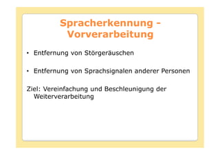 Spracherkennung -
          Vorverarbeitung
• Entfernung von Störgeräuschen

• Entfernung von Sprachsignalen anderer Personen

Ziel: Vereinfachung und Beschleunigung der
  Weiterverarbeitung
 