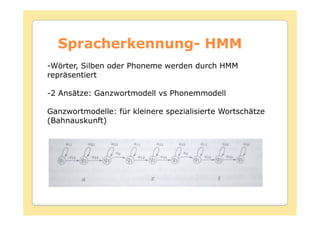 Spracherkennung-
  Spracherkennung- HMM
-Wörter, Silben oder Phoneme werden durch HMM
repräsentiert

-2 Ansätze: Ganzwortmodell vs Phonemmodell

Ganzwortmodelle: für kleinere spezialisierte Wortschätze
(Bahnauskunft)
 