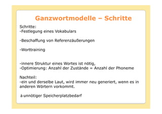Ganzwortmodelle – Schritte
Schritte:
-Festlegung eines Vokabulars

-Beschaffung von Referenzäußerungen

-Worttraining


-innere Struktur eines Wortes ist nötig,
-Optimierung: Anzahl der Zustände = Anzahl der Phoneme

Nachteil:
-ein und derselbe Laut, wird immer neu generiert, wenn es in
anderen Wörtern vorkommt.

 unnötiger Speicherplatzbedarf
 