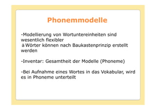 Phonemmodelle

-Modellierung von Wortuntereinheiten sind
wesentlich flexibler
  Wörter können nach Baukastenprinzip erstellt
werden

-Inventar: Gesamtheit der Modelle (Phoneme)

-Bei Aufnahme eines Wortes in das Vokabular, wird
es in Phoneme unterteilt
 