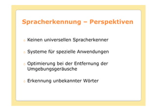 Spracherkennung – Perspektiven

 Keinen universellen Spracherkenner

 Systeme für spezielle Anwendungen

 Optimierung bei der Entfernung der
 Umgebungsgeräusche

 Erkennung unbekannter Wörter
 