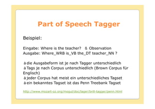 Part of Speech Tagger
Beispiel:

Eingabe: Where is the teacher? Observation
Ausgabe: Where_WRB is_VB the_DT teacher_NN ?

  die Ausgabeform ist je nach Tagger unterschiedlich
  Tags je nach Corpus unterschiedlich (Brown Corpus für
Englisch)
  jeder Corpus hat meist ein unterschiedliches Tagset
  ein bekanntes Tagset ist das Penn Treebank Tagset

http://www.mozart-oz.org/mogul/doc/lager/brill-tagger/penn.html
 