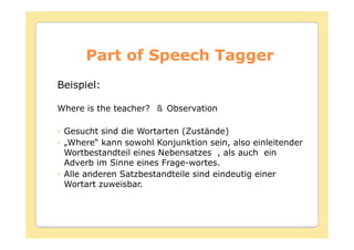 Part of Speech Tagger
Beispiel:

Where is the teacher?   Observation

 Gesucht sind die Wortarten (Zustände)
 „Where“ kann sowohl Konjunktion sein, also einleitender
 Wortbestandteil eines Nebensatzes , als auch ein
 Adverb im Sinne eines Frage-wortes.
 Alle anderen Satzbestandteile sind eindeutig einer
 Wortart zuweisbar.
 