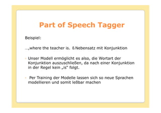Part of Speech Tagger
Beispiel:

…,where the teacher is.   Nebensatz mit Konjunktion

 Unser Modell ermöglicht es also, die Wortart der
 Konjunktion auszuschließen, da nach einer Konjunktion
 in der Regel kein „is“ folgt.

 Per Training der Modelle lassen sich so neue Sprachen
 modellieren und somit leßbar machen
 