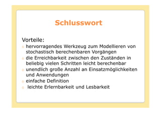 Schlusswort

Vorteile:
 hervorragendes Werkzeug zum Modellieren von
 stochastisch berechenbaren Vorgängen
 die Erreichbarkeit zwischen den Zuständen in
 beliebig vielen Schritten leicht berechenbar
 unendlich große Anzahl an Einsatzmöglichkeiten
 und Anwendungen
 einfache Definition
  leichte Erlernbarkeit und Lesbarkeit
 
